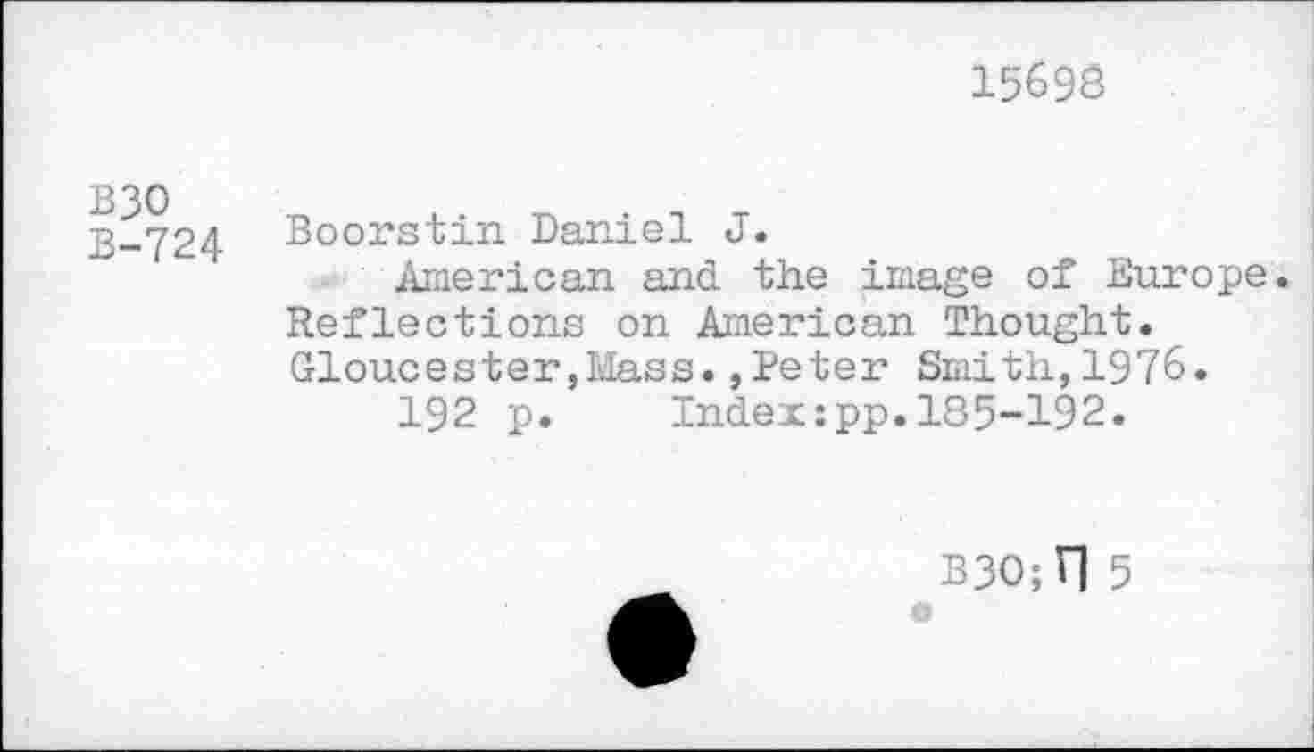 ﻿15698
B30
B-724
Boorstin Daniel J.
American and the image of Europe. Reflections on American Thought. Gloucester,Mass.,Beter Smith,1976.
192 p. Indexzpp.185-192.
330; I] 5